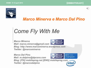 ROME 11-12 april 2014ROME 11-12 april 2014
Come Fly With Me
Marco Minerva
Mail: marco.minerva@gmail.com
Blog: http://www.marcominerva.wordpress.com
Twitter: @marcominerva
Marco Dal Pino
Mail: m.dalpino@dpcons.com
Blog: [ITA] mobileprog.net [ENG] mobileprog.com
Twitter: @marcodalpino
Marco Minerva e Marco Dal Pino
 