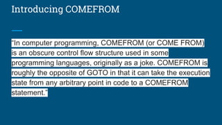Introducing COMEFROM
“In computer programming, COMEFROM (or COME FROM)
is an obscure control flow structure used in some
programming languages, originally as a joke. COMEFROM is
roughly the opposite of GOTO in that it can take the execution
state from any arbitrary point in code to a COMEFROM
statement.”
 