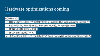 Hardware optimizations coming
LCNTR=42;
DO x UNTIL LCE; /* COMEFROM x, unless the loop counter is zero */
F12=F0*F4, F8=F8+F12, F0=dm(I0,M3), F4=pm(I8,M9);
IF NZ dm(I2,M2) = F12;
IF ZF dm(I2,M2) = F1;
x: R2 = R3 + 76; /* the label "x" does not exist in the machine code */
 