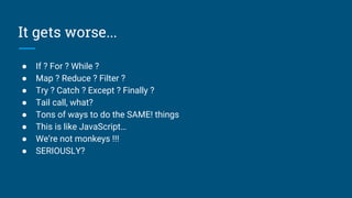 It gets worse...
● If ? For ? While ?
● Map ? Reduce ? Filter ?
● Try ? Catch ? Except ? Finally ?
● Tail call, what?
● Tons of ways to do the SAME! things
● This is like JavaScript…
● We’re not monkeys !!!
● SERIOUSLY?
 