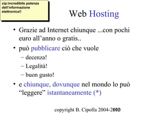 cip:incredibile potenza
 cip:incredibile potenza
dell’informazione
 dell’informazione
elettronica!!
 elettronica!!
                                 Web Hosting
       • Grazie ad Internet chiunque ...con pochi
         euro all’anno o gratis..
       • può pubblicare ciò che vuole
           – decenza!
           – Legalità!
           – buon gusto!
       • e chiunque, dovunque nel mondo lo può
         “leggere” istantaneamente (*)

                           copyright B. Cipolla 2004-2010
                                                      102
 