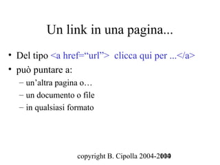 Un link in una pagina...
• Del tipo <a href=“url”> clicca qui per ...</a>
• può puntare a:
  – un’altra pagina o…
  – un documento o file
  – in qualsiasi formato




                  copyright B. Cipolla 2004-2010
                                             104
 