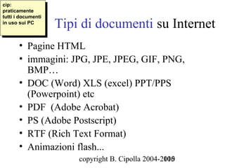 cip:
 cip:
praticamente
 praticamente
tutti i idocumenti
                     Tipi di documenti su Internet
 tutti documenti
in uso sui PC
 in uso sui PC



       • Pagine HTML
       • immagini: JPG, JPE, JPEG, GIF, PNG,
         BMP…
       • DOC (Word) XLS (excel) PPT/PPS
         (Powerpoint) etc
       • PDF (Adobe Acrobat)
       • PS (Adobe Postscript)
       • RTF (Rich Text Format)
       • Animazioni flash...
                         copyright B. Cipolla 2004-2010
                                                    105
 