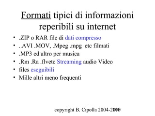 Formati tipici di informazioni
        reperibili su internet
•   .ZIP o RAR file di dati compresso
•   ..AVI .MOV, .Mpeg .mpg etc filmati
•   .MP3 ed altro per musica
•   .Rm .Ra .flvetc Streaming audio Video
•   files eseguibili
•   Mille altri meno frequenti




                  copyright B. Cipolla 2004-2010
                                             106
 