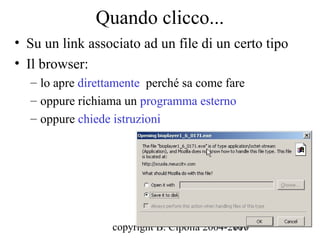 Quando clicco...
• Su un link associato ad un file di un certo tipo
• Il browser:
  – lo apre direttamente perché sa come fare
  – oppure richiama un programma esterno
  – oppure chiede istruzioni




                  copyright B. Cipolla 2004-2010
                                             107
 