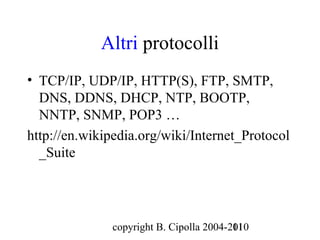 Altri protocolli
• TCP/IP, UDP/IP, HTTP(S), FTP, SMTP,
  DNS, DDNS, DHCP, NTP, BOOTP,
  NNTP, SNMP, POP3 …
http://en.wikipedia.org/wiki/Internet_Protocol
  _Suite




              copyright B. Cipolla 2004-2010
                                         11
 