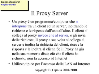 bruno: attenzione!
 bruno: attenzione!
Registra tutto!
 Registra tutto!



                       Il Proxy Server
       • Un proxy è un programma/computer che si
         interpone tra un client ed un server, inoltrando le
         richieste e le risposte dall'uno all'altro. Il client si
         collega al proxy invece che al server, e gli invia
         delle richieste. Il proxy a sua volta si collega al
         server e inoltra la richiesta del client, riceve la
         risposta e la inoltra al client. Se il Proxy ha già
         nella sua memoria disco ciò che il client ha
         richiesto, non fa accesso ad Internet
       • Utilizzo tipico per l’accesso delle LAN ad Internet
                         copyright B. Cipolla 2004-2010
                                                    110
 