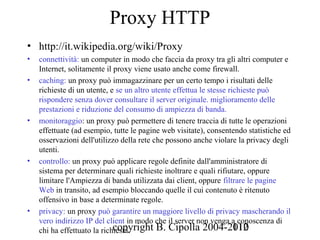 Proxy HTTP
• http://it.wikipedia.org/wiki/Proxy
•   connettività: un computer in modo che faccia da proxy tra gli altri computer e
    Internet, solitamente il proxy viene usato anche come firewall.
•   caching: un proxy può immagazzinare per un certo tempo i risultati delle
    richieste di un utente, e se un altro utente effettua le stesse richieste può
    rispondere senza dover consultare il server originale. miglioramento delle
    prestazioni e riduzione del consumo di ampiezza di banda.
•   monitoraggio: un proxy può permettere di tenere traccia di tutte le operazioni
    effettuate (ad esempio, tutte le pagine web visitate), consentendo statistiche ed
    osservazioni dell'utilizzo della rete che possono anche violare la privacy degli
    utenti.
•   controllo: un proxy può applicare regole definite dall'amministratore di
    sistema per determinare quali richieste inoltrare e quali rifiutare, oppure
    limitare l'Ampiezza di banda utilizzata dai client, oppure filtrare le pagine
    Web in transito, ad esempio bloccando quelle il cui contenuto è ritenuto
    offensivo in base a determinate regole.
•   privacy: un proxy può garantire un maggiore livello di privacy mascherando il
    vero indirizzo IP del client in modo che il server non venga a conoscenza di
                             copyright B. Cipolla 2004-2010
    chi ha effettuato la richiesta.                                   112
 