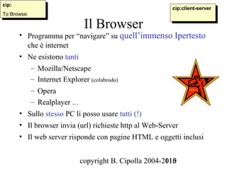 cip:
 cip:                                                      cip:client-server
                                                            cip:client-server
To Browse:
 To Browse:

                                Il Browser
      • Programma per “navigare” su quell’immenso Ipertesto
        che è internet
      • Ne esistono tanti
              – Mozilla/Netscape
              – Internet Explorer (colabrodo)
              – Opera
              – Realplayer …
      • Sullo stesso PC li posso usare tutti (!)
      • Il browser invia (url) richieste http al Web-Server
      • Il web server risponde con pagine HTML e oggetti inclusi


                               copyright B. Cipolla 2004-2010
                                                          115
 
