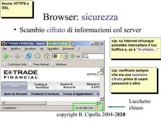 bruno: HTTPS ee
 bruno: HTTPS
SSL
 SSL

                  Browser: sicurezza
      • Scambio cifrato di informazioni col server
                                             cip: su Internet chiunque
                                              cip: su Internet chiunque
                                             potrebbe intercettare ililtuo
                                              potrebbe intercettare tuo
                                             traffico e, se èè“in chiaro…”
                                              traffico e, se “in chiaro…”




                                             cip: verificare sempre
                                              cip: verificare sempre
                                             che sia una sessione
                                              che sia una sessione
                                             cifrata prima di usare
                                              cifrata prima di usare
                                             password o altro
                                              password o altro



                                                       Lucchetto
                                                       chiuso
                     copyright B. Cipolla 2004-2010
                                                124
 