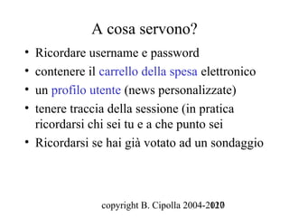 A cosa servono?
• Ricordare username e password
• contenere il carrello della spesa elettronico
• un profilo utente (news personalizzate)
• tenere traccia della sessione (in pratica
  ricordarsi chi sei tu e a che punto sei
• Ricordarsi se hai già votato ad un sondaggio



               copyright B. Cipolla 2004-2010
                                          127
 