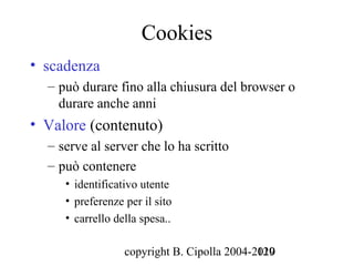 Cookies
• scadenza
  – può durare fino alla chiusura del browser o
    durare anche anni
• Valore (contenuto)
  – serve al server che lo ha scritto
  – può contenere
     • identificativo utente
     • preferenze per il sito
     • carrello della spesa..

                  copyright B. Cipolla 2004-2010
                                             129
 