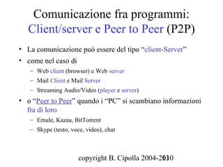 Comunicazione fra programmi:
  Client/server e Peer to Peer (P2P)
• La comunicazione può essere del tipo “client-Server”
• come nel caso di
   – Web client (browser) e Web server
   – Mail Client e Mail Server
   – Streaming Audio/Video (player e server)
• o “Peer to Peer” quando i “PC” si scambiano informazioni
  fra di loro
   – Emule, Kazaa, BitTorrent
   – Skype (testo, voce, video), chat



                      copyright B. Cipolla 2004-2010
                                                 13
 