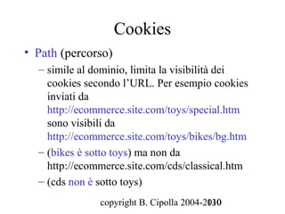 Cookies
• Path (percorso)
  – simile al dominio, limita la visibilità dei
    cookies secondo l’URL. Per esempio cookies
    inviati da
    http://ecommerce.site.com/toys/special.htm
    sono visibili da
    http://ecommerce.site.com/toys/bikes/bg.htm
  – (bikes è sotto toys) ma non da
    http://ecommerce.site.com/cds/classical.htm
  – (cds non è sotto toys)
               copyright B. Cipolla 2004-2010
                                          130
 