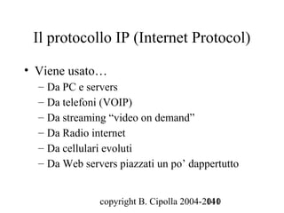 Il protocollo IP (Internet Protocol)

• Viene usato…
  – Da PC e servers
  – Da telefoni (VOIP)
  – Da streaming “video on demand”
  – Da Radio internet
  – Da cellulari evoluti
  – Da Web servers piazzati un po’ dappertutto


               copyright B. Cipolla 2004-2010
                                          141
 