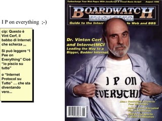 I P on everything ;-)
cip: Questo èè
 cip: Questo
Vint Cerf, ilil
 Vint Cerf,
babbo di Internet
 babbo di Internet
che scherza ,,,
 che scherza ,,,
Si può leggere “I
 Si può leggere “I
Pee on
 Pee on
Everything” Cioè
 Everything” Cioè
“io piscio su
 “io piscio su
tutto”
 tutto”
o “Internet
 o “Internet
Protocol su
 Protocol su
Tutto” … che sta
 Tutto” … che sta
diventando
 diventando
vero...
 vero...
 