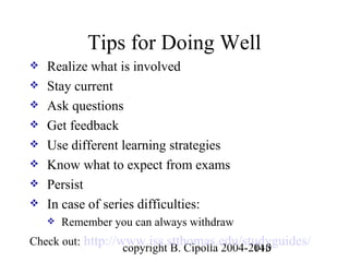 Tips for Doing Well
   Realize what is involved
   Stay current
   Ask questions
   Get feedback
   Use different learning strategies
   Know what to expect from exams
   Persist
   In case of series difficulties:
       Remember you can always withdraw
Check out: http://www.iss.stthomas.edu/studyguides/
                   copyright B. Cipolla 2004-2010
                                              145
 