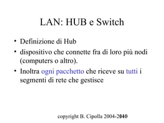 LAN: HUB e Switch
• Definizione di Hub
• dispositivo che connette fra di loro più nodi
  (computers o altro).
• Inoltra ogni pacchetto che riceve su tutti i
  segmenti di rete che gestisce



               copyright B. Cipolla 2004-2010
                                          146
 