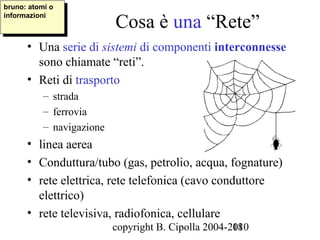bruno: atomi o
 bruno: atomi o

                           Cosa è una “Rete”
informazioni
 informazioni



      • Una serie di sistemi di componenti interconnesse
        sono chiamate “reti”.
      • Reti di trasporto
           – strada
           – ferrovia
           – navigazione
      • linea aerea
      • Conduttura/tubo (gas, petrolio, acqua, fognature)
      • rete elettrica, rete telefonica (cavo conduttore
        elettrico)
      • rete televisiva, radiofonica, cellulare
                           copyright B. Cipolla 2004-2010
                                                      18
 
