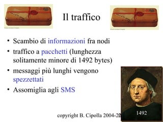 Il traffico

• Scambio di informazioni fra nodi
• traffico a pacchetti (lunghezza
  solitamente minore di 1492 bytes)
• messaggi più lunghi vengono
  spezzettati
• Assomiglia agli SMS


                copyright B. Cipolla 2004-2010
                                           28    1492
 