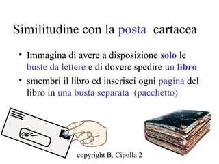 Similitudine con la posta cartacea
 • Immagina di avere a disposizione solo le
   buste da lettere e di dovere spedire un libro
 • smembri il libro ed inserisci ogni pagina del
   libro in una busta separata (pacchetto)




                copyright B. Cipolla 2004-2010
                                           29
 