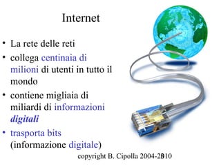Internet
• La rete delle reti
• collega centinaia di
  milioni di utenti in tutto il
  mondo
• contiene migliaia di
  miliardi di informazioni
  digitali
• trasporta bits
  (informazione digitale)
                     copyright B. Cipolla 2004-2010
                                                3
 