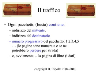 Il traffico

• Ogni pacchetto (busta) contiene:
  – indirizzo del mittente,
  – indirizzo del destinatario
  – numero progressivo del pacchetto: 1,2,3,4,5
    … (le pagine sono numerate e se ne
    potrebbero perdere per strada)
  – e, ovviamente… la pagina di libro (i dati)


                  copyright B. Cipolla 2004-2010
                                             30
 