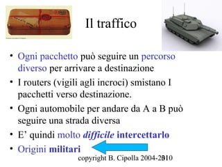 Il traffico

• Ogni pacchetto può seguire un percorso
  diverso per arrivare a destinazione
• I routers (vigili agli incroci) smistano I
  pacchetti verso destinazione.
• Ogni automobile per andare da A a B può
  seguire una strada diversa
• E’ quindi molto difficile intercettarlo
• Origini militari
                 copyright B. Cipolla 2004-2010
                                            31
 