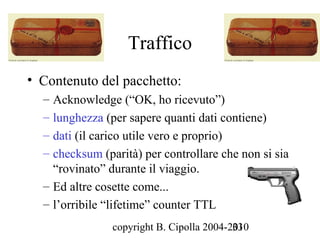 Traffico
• Contenuto del pacchetto:
  – Acknowledge (“OK, ho ricevuto”)
  – lunghezza (per sapere quanti dati contiene)
  – dati (il carico utile vero e proprio)
  – checksum (parità) per controllare che non si sia
    “rovinato” durante il viaggio.
  – Ed altre cosette come...
  – l’orribile “lifetime” counter TTL
                copyright B. Cipolla 2004-2010
                                           33
 