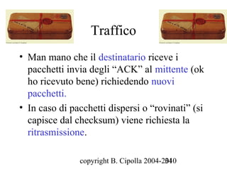 Traffico
• Man mano che il destinatario riceve i
  pacchetti invia degli “ACK” al mittente (ok
  ho ricevuto bene) richiedendo nuovi
  pacchetti.
• In caso di pacchetti dispersi o “rovinati” (si
  capisce dal checksum) viene richiesta la
  ritrasmissione.

               copyright B. Cipolla 2004-2010
                                          34
 