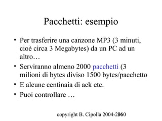 Pacchetti: esempio
• Per trasferire una canzone MP3 (3 minuti,
  cioè circa 3 Megabytes) da un PC ad un
  altro…
• Serviranno almeno 2000 pacchetti (3
  milioni di bytes diviso 1500 bytes/pacchetto
• E alcune centinaia di ack etc.
• Puoi controllare …

              copyright B. Cipolla 2004-2010
                                         36
 