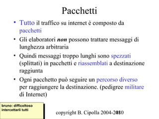Pacchetti
       • Tutto il traffico su internet è composto da
         pacchetti
       • Gli elaboratori non possono trattare messaggi di
         lunghezza arbitraria
       • Quindi messaggi troppo lunghi sono spezzati
         (splittati) in pacchetti e riassemblati a destinazione
         raggiunta
       • Ogni pacchetto può seguire un percorso diverso
         per raggiungere la destinazione. (pedigree militare
         di Internet)
bruno: difficoltoso
 bruno: difficoltoso
intercettarli tutti
 intercettarli tutti
                         copyright B. Cipolla 2004-2010
                                                    48
 