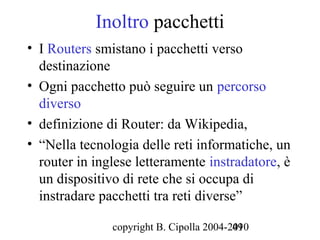 Inoltro pacchetti
• I Routers smistano i pacchetti verso
  destinazione
• Ogni pacchetto può seguire un percorso
  diverso
• definizione di Router: da Wikipedia,
• “Nella tecnologia delle reti informatiche, un
  router in inglese letteramente instradatore, è
  un dispositivo di rete che si occupa di
  instradare pacchetti tra reti diverse”

               copyright B. Cipolla 2004-2010
                                          49
 