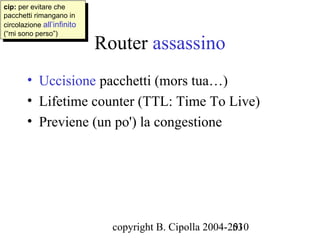 cip: per evitare che
 cip: per evitare che
pacchetti rimangano in
 pacchetti rimangano in
circolazione all’infinito
 circolazione all’infinito
(“mi sono perso”)
                             Router assassino
 (“mi sono perso”)




        • Uccisione pacchetti (mors tua…)
        • Lifetime counter (TTL: Time To Live)
        • Previene (un po') la congestione




                               copyright B. Cipolla 2004-2010
                                                          53
 