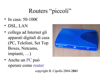 Routers “piccoli”
• In casa: 50-100€
• DSL, LAN
• collega ad Internet gli
  apparati digitali di casa
  (PC, Telefoni, Set Top
  Boxes, Netcams,
  impianti, …)
• Anche un PC può
  operare come router
                  copyright B. Cipolla 2004-2010
                                             54
 
