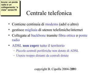 bruno: un ponte
 bruno: un ponte
radio èèun
 radio un
collegamento “a
 collegamento “a
vista” senza fili
 vista” senza fili
                     Centrale telefonica
       • Contiene centinaia di modems (adsl o altro)
       • gestisce migliaia di utenze telefoniche/internet
       • Collegata al backbone tramite fibra ottica o ponte
         radio
       • ADSL non copre tutto il territorio
            – Piccole centrali periferiche non dotate di ADSL
            – Utenze troppo distanti da centrali dotate



                           copyright B. Cipolla 2004-2010
                                                      59
 