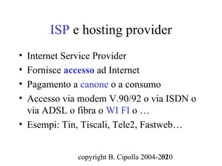 ISP e hosting provider
• Internet Service Provider
• Fornisce accesso ad Internet
• Pagamento a canone o a consumo
• Accesso via modem V.90/92 o via ISDN o
  via ADSL o fibra o WI FI o …
• Esempi: Tin, Tiscali, Tele2, Fastweb…


             copyright B. Cipolla 2004-2010
                                        62
 