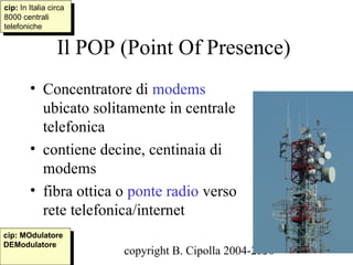 cip: In Italia circa
 cip: In Italia circa
8000 centrali
 8000 centrali
telefoniche
 telefoniche

                 Il POP (Point Of Presence)
        • Concentratore di modems
          ubicato solitamente in centrale
          telefonica
        • contiene decine, centinaia di
          modems
        • fibra ottica o ponte radio verso
          rete telefonica/internet
cip: MOdulatore
 cip: MOdulatore
DEModulatore
 DEModulatore
                        copyright B. Cipolla 2004-2010
                                                   63
 