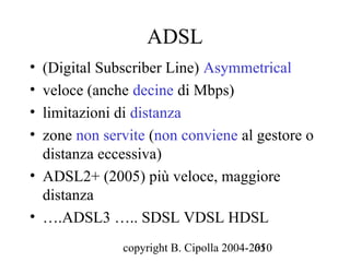 ADSL
• (Digital Subscriber Line) Asymmetrical
• veloce (anche decine di Mbps)
• limitazioni di distanza
• zone non servite (non conviene al gestore o
  distanza eccessiva)
• ADSL2+ (2005) più veloce, maggiore
  distanza
• ….ADSL3 ….. SDSL VDSL HDSL
              copyright B. Cipolla 2004-2010
                                         65
 