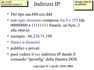 cip:ogni nodo ha
                        Indirizzi IP
cip: similtel
 cip: similtel                                            cip:ogni nodo ha
00/39/0585/123456/12
 00/39/0585/123456/12                                    un indirizzo
                                                          un indirizzo



     • Del tipo aaa.bbb.ccc.ddd
     • con ogni elemento compreso fra 0 e 255 (da
       00000000 a 11111111 binario. un byte, 2
       alla ottava)
     • esempio: 66.218.71.198
     • Statici o dinamici
     • pubblici o privati
     • puoi vedere il tuo indirizzo IP dando il
       comando “ipconfig” dalla finestra DOS
                        copyright B. Cipolla 2004-2010
                                                   74
 