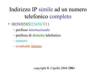 Indirizzo IP simile ad un numero
       telefonico completo
• 0039/0585/234567/11
  – prefisso internazionale
  – prefisso di distretto telefonico
  – numero
  – eventuale interno




                copyright B. Cipolla 2004-2010
                                           76
 