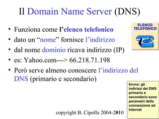Il Domain Name Server (DNS)
•   Funziona come l’elenco telefonico
•   dato un “nome” fornisce l’indirizzo
•   dal nome dominio ricava indirizzo (IP)
•   es: Yahoo.com---> 66.218.71.198
•   Però serve almeno conoscere l’indirizzo del
    DNS (primario e secondario)
                                                   bruno: gli
                                                    bruno: gli
                                                   indirizzi dei DNS
                                                    indirizzi dei DNS
                                                   primario ee
                                                    primario
                                                   secondario sono
                                                    secondario sono
                                                   parametri della
                                                    parametri della
                                                   connessione ad
                                                    connessione ad
                                                   Internet
                                                    Internet
                  copyright B. Cipolla 2004-2010
                                             81
 