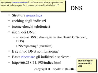 cip: spoofing: impersonazione di un'altra macchina per piratare un
 cip: spoofing: impersonazione di un'altra macchina per piratare un
network; ad esempio, farsi passare per un'altro indirizzo IP.
 network; ad esempio, farsi passare per un'altro indirizzo IP.
                                                                      DNS
       •   Struttura gerarchica
       •   caching degli indirizzi
       •   (come elenchi telefonici)
       •   rischi dei DNS:
            – attacco ai DNS e danneggiamento (Denial Of Service,
              DOS)
            – DNS “spoofing” (terribile!)
       • E se il tuo DNS non funziona?
       • Basta ricordare gli indirizzi e scrivere
                                                                       bruno: oppure
       • http://66.218.71.198/indice.html                               bruno: oppure
                                                                       usare un altro
                                                                        usare un altro
                                                                       DNS
                                                                        DNS
                                   copyright B. Cipolla 2004-2010
                                                              82
 