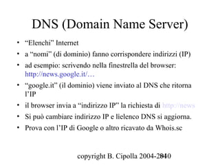 DNS (Domain Name Server)
• “Elenchi” Internet
• a “nomi” (di dominio) fanno corrispondere indirizzi (IP)
• ad esempio: scrivendo nella finestrella del browser:
  http://news.google.it/…
• “google.it” (il dominio) viene inviato al DNS che ritorna
  l’IP
• il browser invia a “indirizzo IP” la richiesta di http://news
• Si può cambiare indirizzo IP e lìelenco DNS si aggiorna.
• Prova con l’IP di Google o altro ricavato da Whois.sc


                     copyright B. Cipolla 2004-2010
                                                84
 