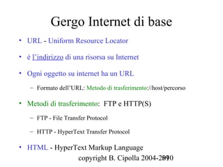 Gergo Internet di base
• URL - Uniform Resource Locator

• è l’indirizzo di una risorsa su Internet

• Ogni oggetto su internet ha un URL
   – Formato dell’URL: Metodo di trasferimento://host/percorso

• Metodi di trasferimento: FTP e HTTP(S)
   – FTP - File Transfer Protocol

   – HTTP - HyperText Transfer Protocol

• HTML - HyperText Markup Language
               copyright B. Cipolla 2004-2010
                                          89
 
