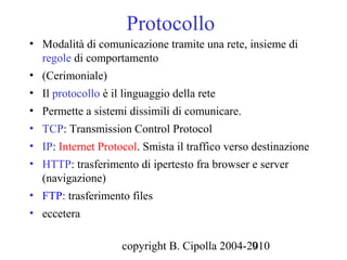 Protocollo
• Modalità di comunicazione tramite una rete, insieme di
  regole di comportamento
• (Cerimoniale)
• Il protocollo è il linguaggio della rete
• Permette a sistemi dissimili di comunicare.
• TCP: Transmission Control Protocol
• IP: Internet Protocol. Smista il traffico verso destinazione
• HTTP: trasferimento di ipertesto fra browser e server
  (navigazione)
• FTP: trasferimento files
• eccetera

                    copyright B. Cipolla 2004-2010
                                               9
 
