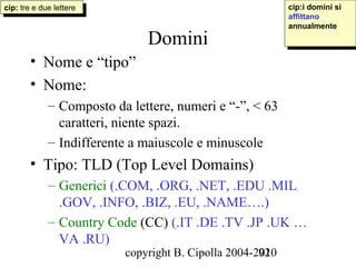 cip: tre eedue lettere
 cip: tre due lettere                                     cip:i domini si
                                                           cip:i domini si
                                                          affittano
                                                           affittano
                                                          annualmente
                                                           annualmente
                             Domini
       • Nome e “tipo”
       • Nome:
            – Composto da lettere, numeri e “-”, < 63
              caratteri, niente spazi.
            – Indifferente a maiuscole e minuscole
       • Tipo: TLD (Top Level Domains)
            – Generici (.COM, .ORG, .NET, .EDU .MIL
              .GOV, .INFO, .BIZ, .EU, .NAME….)
            – Country Code (CC) (.IT .DE .TV .JP .UK …
              VA .RU)
                         copyright B. Cipolla 2004-2010
                                                    92
 