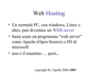 Web Hosting
• Un normale PC, con windows, Linux o
  altro, può diventare un WEB server
• basta usare un programma “web server”
  come Apache (Open Source) o IIS di
  microsoft
• non è il massimo…. però...


             copyright B. Cipolla 2004-2010
                                        99
 