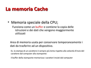 La memoria Cache  Memoria speciale della CPU;  Funziona come un  buffer  e contiene la copia delle istruzioni e dei dati che vengono maggiormente utilizzati  Buffer:   Area di memoria usata per conservare temporaneamente i dati da trasferire ad un dispositivo.  Es. la stampa di un carattere è sempre più lenta rispetto alla velocità d'invio del carattere dal computer alla stampante:  il buffer della stampante memorizza i caratteri inviati dal computer  