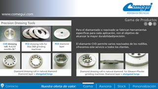 PersonalizaciónNuestra oferta de valor: Gama Asesoría StockContacto
Para el diamantado o reavivado se fabrican herramientas
específicas para cada aplicación, con el objetivo de
alcanzar la mayor durabilidad/precisión.
El diamante CVD permite varios reavivados de los rodillos,
ofrecemos este servicio a todos los clientes.
Gama de Productos
CVD dressing
roll. R=0,03
mm/W=38 º
PCD dressing rolls for
Aba Z&B grinding
machines
PCD diamond
layer
Diamond dressing roll in natural diamond
Diamond layer = elongated longs
Diamond dressing roll in natural diamond for Gleason-Pfauter
grinding machines. Diamond layer = elongated longs
www.comegui.com
Precision Dressing Tools 1 2 3
 